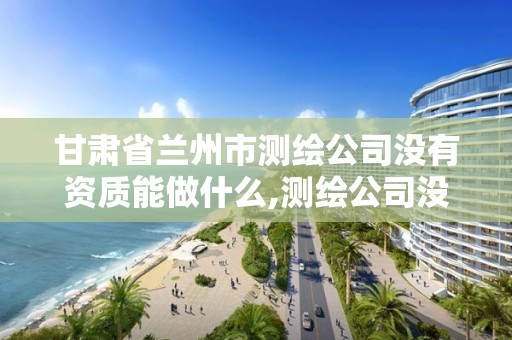 甘肅省蘭州市測繪公司沒有資質能做什么,測繪公司沒有資質可以開展業務嗎。