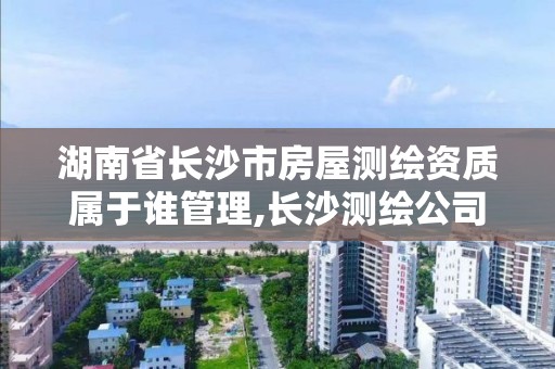 湖南省長沙市房屋測繪資質屬于誰管理,長沙測繪公司資質有哪家