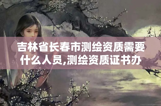 吉林省長(zhǎng)春市測(cè)繪資質(zhì)需要什么人員,測(cè)繪資質(zhì)證書辦理流程怎么辦。