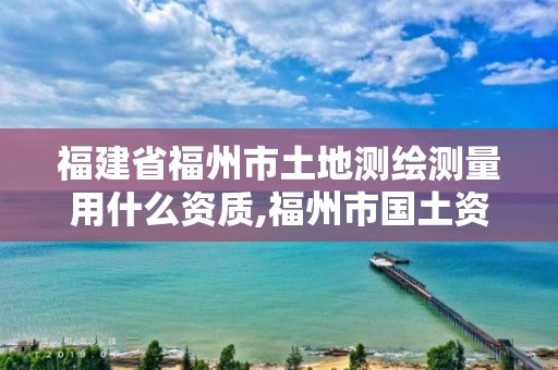 福建省福州市土地測(cè)繪測(cè)量用什么資質(zhì),福州市國(guó)土資源測(cè)繪隊(duì)。