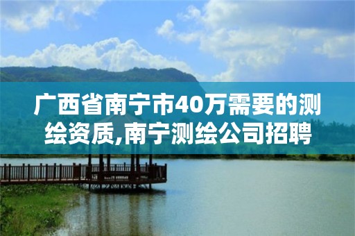 廣西省南寧市40萬需要的測繪資質,南寧測繪公司招聘信息網。