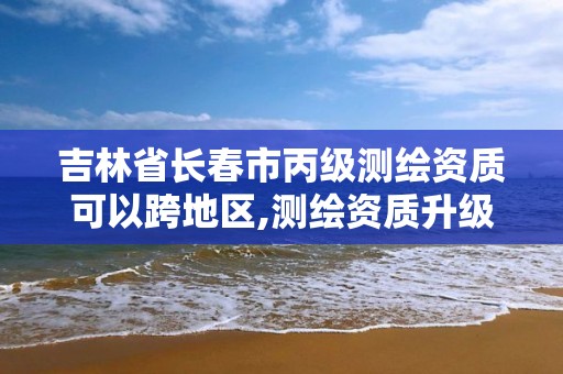 吉林省長春市丙級測繪資質可以跨地區,測繪資質升級丙級