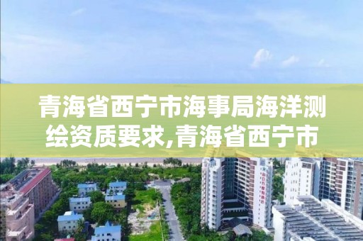 青海省西寧市海事局海洋測繪資質要求,青海省西寧市海事局海洋測繪資質要求公示。