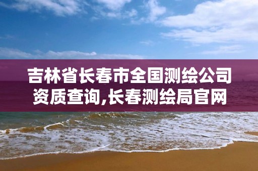 吉林省長春市全國測繪公司資質查詢,長春測繪局官網