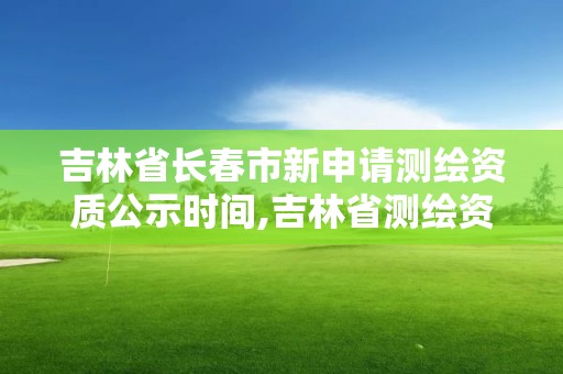 吉林省長春市新申請測繪資質公示時間,吉林省測繪資質管理平臺