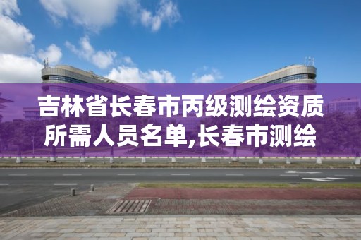 吉林省長春市丙級測繪資質所需人員名單,長春市測繪院改制。