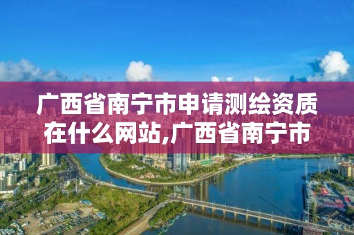 廣西省南寧市申請測繪資質在什么網站,廣西省南寧市申請測繪資質在什么網站辦理。