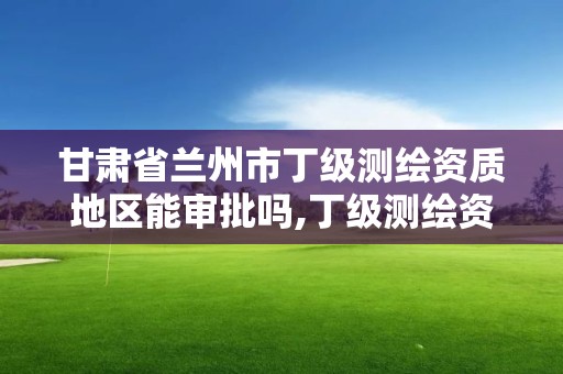 甘肅省蘭州市丁級(jí)測(cè)繪資質(zhì)地區(qū)能審批嗎,丁級(jí)測(cè)繪資質(zhì)執(zhí)業(yè)范圍。