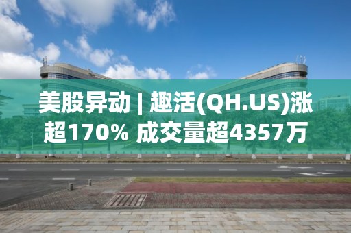 美股異動 | 趣活(QH.US)漲超170% 成交量超4357萬