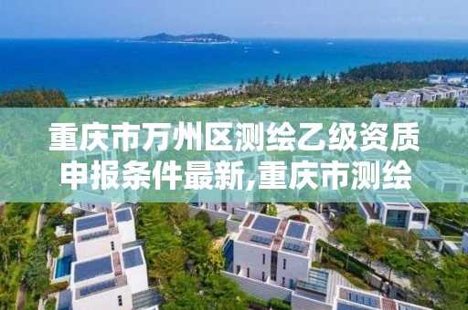 重慶市萬州區測繪乙級資質申報條件最新,重慶市測繪資質管理辦法。