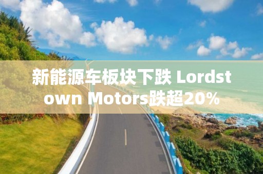 新能源車板塊下跌 Lordstown Motors跌超20%