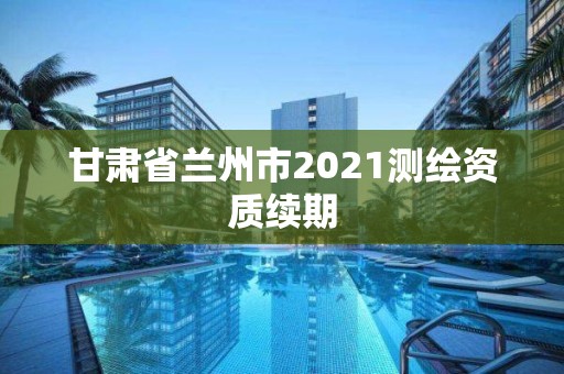 甘肅省蘭州市2021測繪資質(zhì)續(xù)期