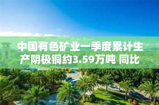 中國有色礦業一季度累計生產陰極銅約3.59萬噸 同比增長約4%