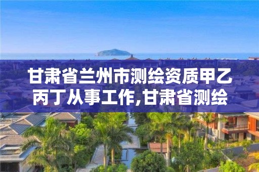 甘肅省蘭州市測繪資質甲乙丙丁從事工作,甘肅省測繪單位。