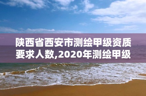 陜西省西安市測繪甲級資質要求人數,2020年測繪甲級資質條件。