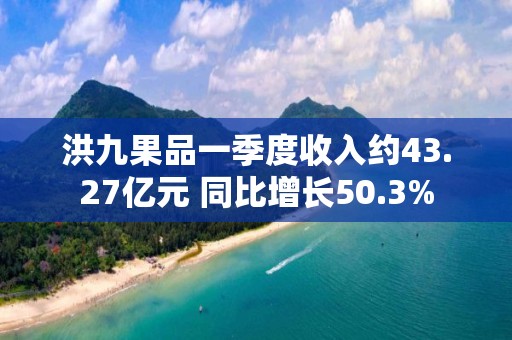 洪九果品一季度收入約43.27億元 同比增長50.3%