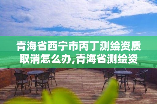 青海省西寧市丙丁測繪資質取消怎么辦,青海省測繪資質延期公告。