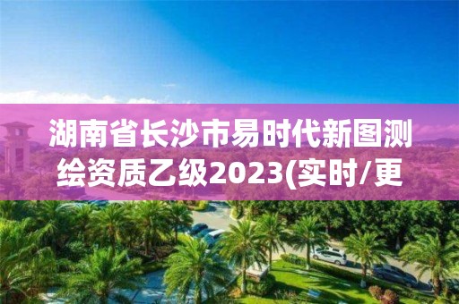 湖南省長沙市易時代新圖測繪資質乙級2023(實時/更新中)