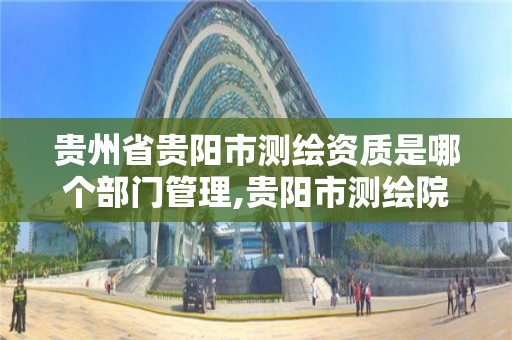 貴州省貴陽市測繪資質是哪個部門管理,貴陽市測繪院怎么樣。