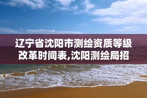 遼寧省沈陽市測繪資質等級改革時間表,沈陽測繪局招聘。