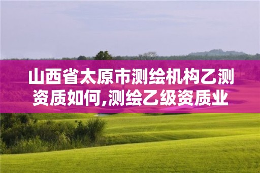 山西省太原市測繪機構乙測資質如何,測繪乙級資質業務范圍。