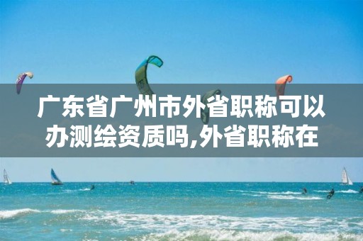 廣東省廣州市外省職稱可以辦測繪資質嗎,外省職稱在廣東可以招投標嗎。