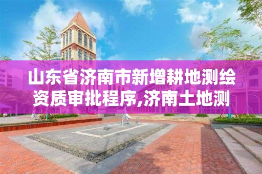 山東省濟南市新增耕地測繪資質審批程序,濟南土地測繪公司。