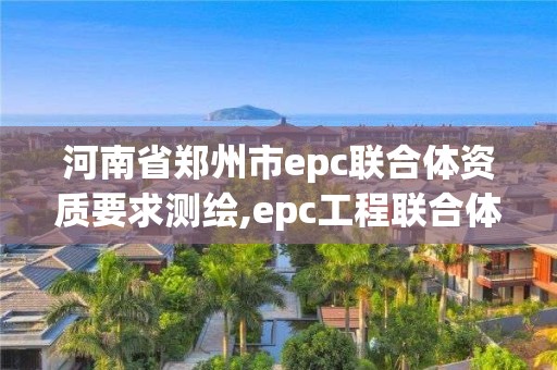 河南省鄭州市epc聯(lián)合體資質(zhì)要求測繪,epc工程聯(lián)合體。