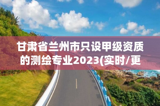 甘肅省蘭州市只設(shè)甲級資質(zhì)的測繪專業(yè)2023(實(shí)時(shí)/更新中)