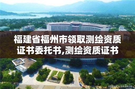 福建省福州市領取測繪資質證書委托書,測繪資質證書辦理流程怎么辦。