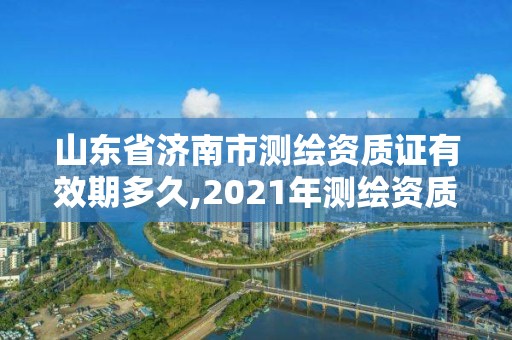 山東省濟南市測繪資質(zhì)證有效期多久,2021年測繪資質(zhì)延期山東。