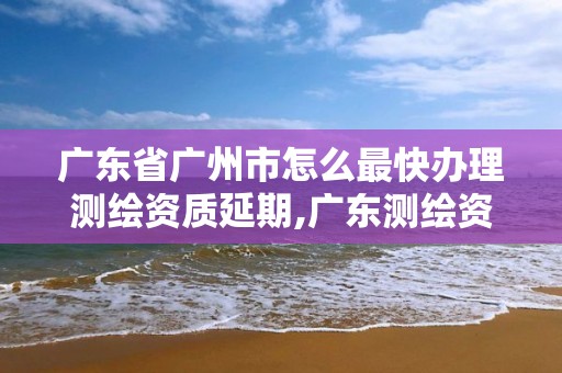 廣東省廣州市怎么最快辦理測繪資質(zhì)延期,廣東測繪資質(zhì)查詢。