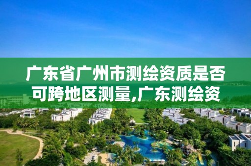 廣東省廣州市測繪資質是否可跨地區測量,廣東測繪資質查詢。