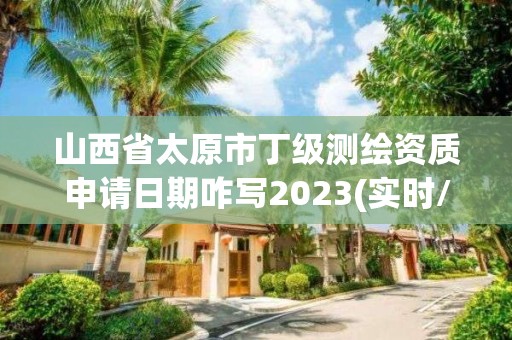 山西省太原市丁級測繪資質申請日期咋寫2023(實時/更新中)