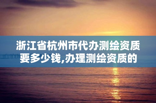 浙江省杭州市代辦測繪資質要多少錢,辦理測繪資質的周期是多久。