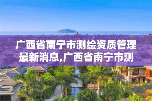 廣西省南寧市測繪資質管理最新消息,廣西省南寧市測繪資質管理最新消息公布。