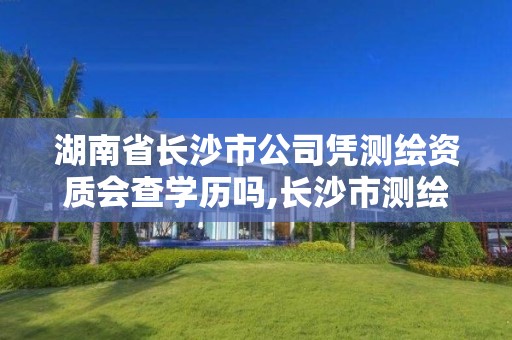 湖南省長沙市公司憑測繪資質會查學歷嗎,長沙市測繪資質單位名單。