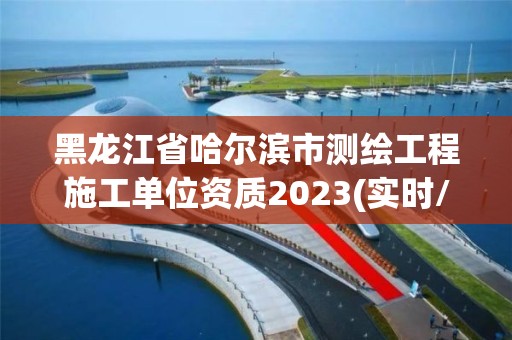 黑龍江省哈爾濱市測繪工程施工單位資質2023(實時/更新中)