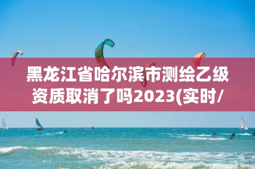 黑龍江省哈爾濱市測繪乙級資質取消了嗎2023(實時/更新中)