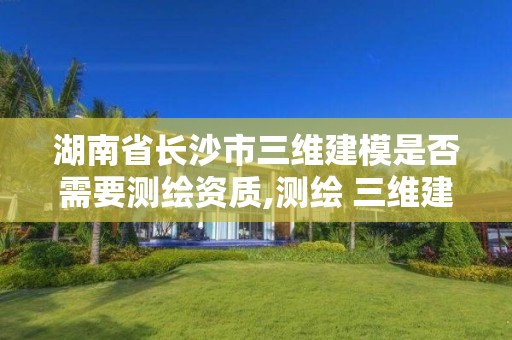 湖南省長沙市三維建模是否需要測繪資質,測繪 三維建模。