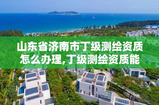 山東省濟南市丁級測繪資質怎么辦理,丁級測繪資質能承擔的業務。