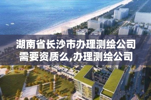 湖南省長沙市辦理測繪公司需要資質么,辦理測繪公司及資質。