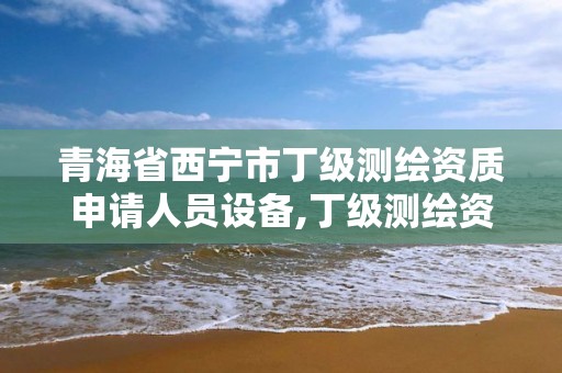 青海省西寧市丁級測繪資質申請人員設備,丁級測繪資質人員要求。