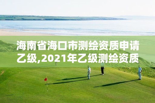 海南省海口市測繪資質申請乙級,2021年乙級測繪資質申報材料。