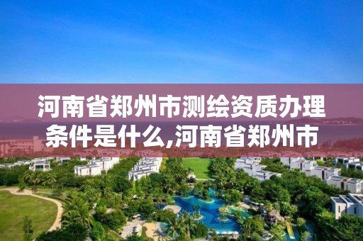 河南省鄭州市測繪資質辦理條件是什么,河南省鄭州市測繪學校。