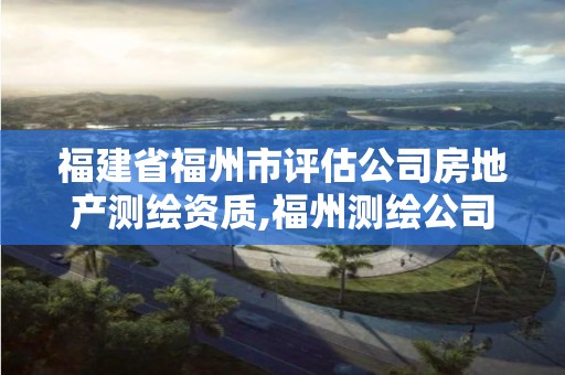 福建省福州市評估公司房地產測繪資質,福州測繪公司有幾家。