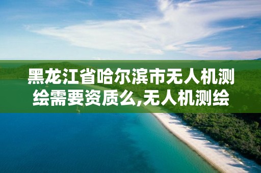 黑龍江省哈爾濱市無人機測繪需要資質么,無人機測繪資質申請流程。