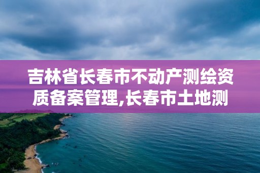 吉林省長春市不動產測繪資質備案管理,長春市土地測繪院。