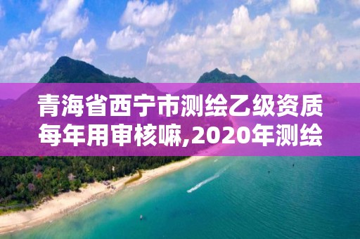 青海省西寧市測繪乙級資質(zhì)每年用審核嘛,2020年測繪乙級資質(zhì)延期。