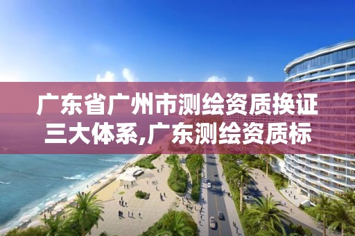 廣東省廣州市測繪資質換證三大體系,廣東測繪資質標準。